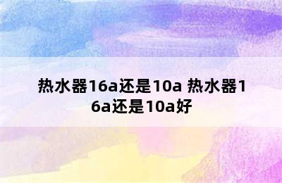 热水器16a还是10a 热水器16a还是10a好